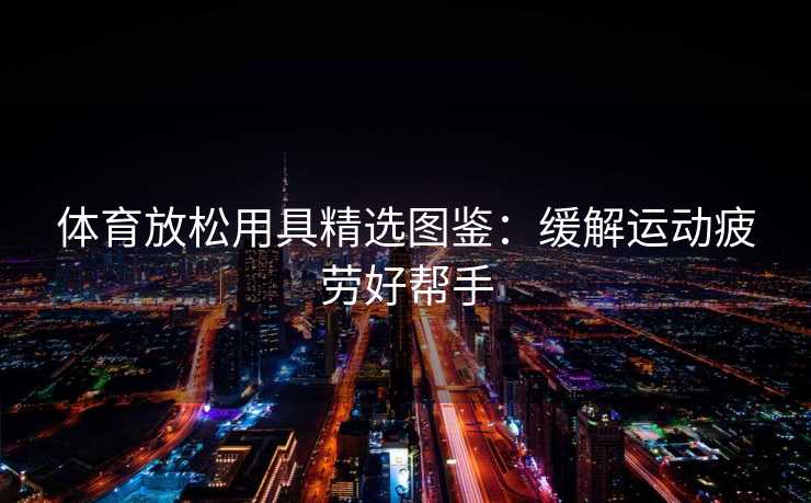 体育放松用具精选图鉴：缓解运动疲劳好帮手