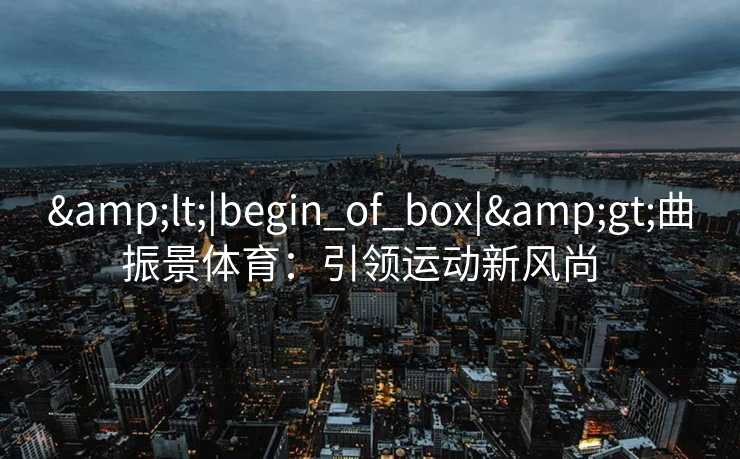 &lt;|begin_of_box|&gt;曲振景体育：引领运动新风尚  
