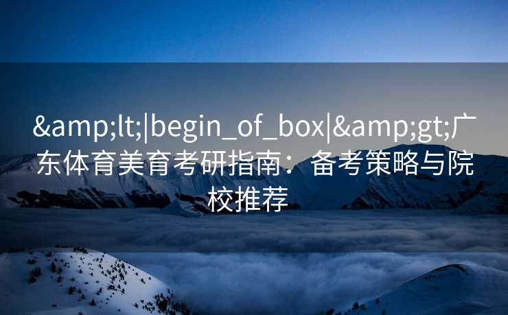 &lt;|begin_of_box|&gt;广东体育美育考研指南：备考策略与院校推荐  