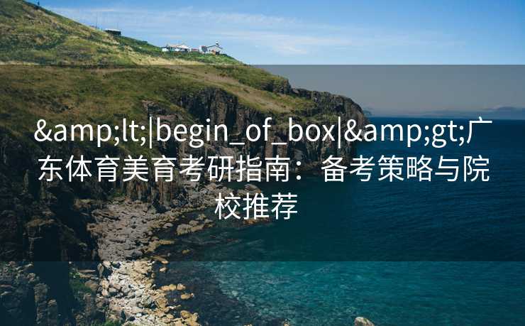 &lt;|begin_of_box|&gt;广东体育美育考研指南：备考策略与院校推荐  