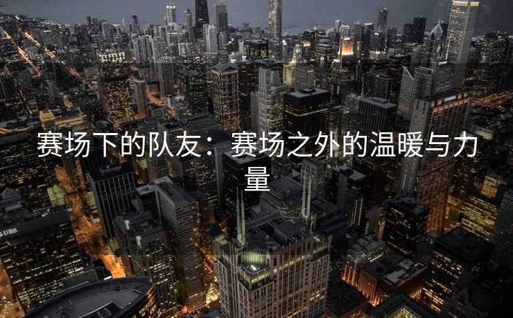 赛场下的队友：赛场之外的温暖与力量