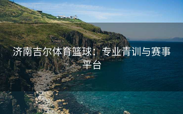 济南吉尔体育篮球：专业青训与赛事平台
