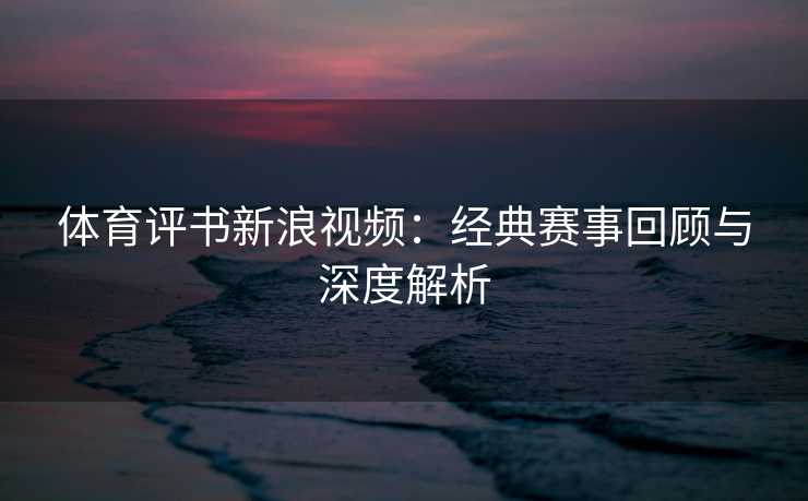 体育评书新浪视频：经典赛事回顾与深度解析