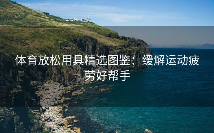 体育放松用具精选图鉴：缓解运动疲劳好帮手