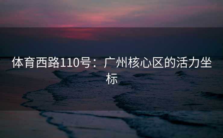 体育西路110号：广州核心区的活力坐标