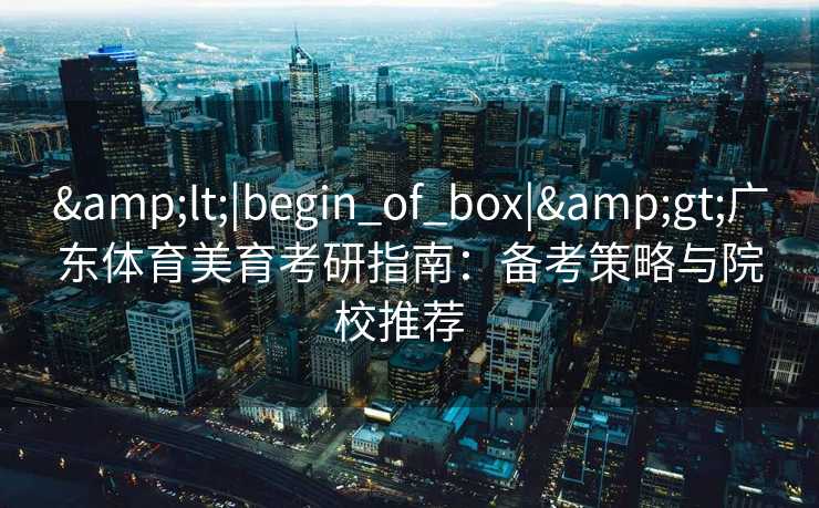 &lt;|begin_of_box|&gt;广东体育美育考研指南：备考策略与院校推荐  