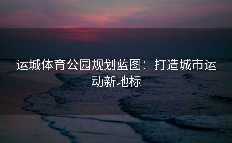 运城体育公园规划蓝图：打造城市运动新地标