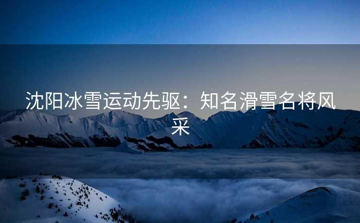 沈阳冰雪运动先驱：知名滑雪名将风采