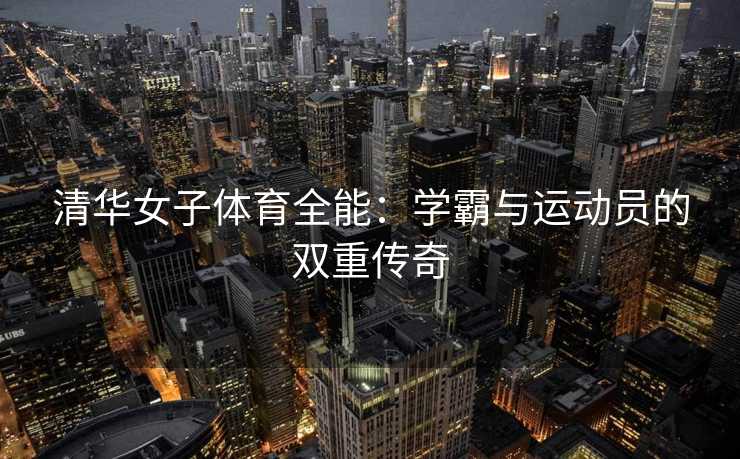 清华女子体育全能：学霸与运动员的双重传奇