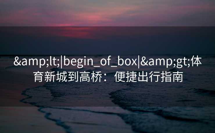 &lt;|begin_of_box|&gt;体育新城到高桥：便捷出行指南