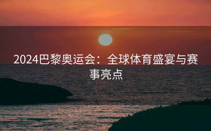 2024巴黎奥运会：全球体育盛宴与赛事亮点