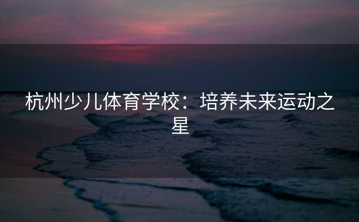 杭州少儿体育学校：培养未来运动之星