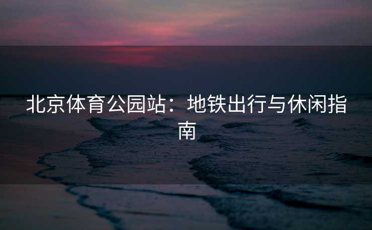 北京体育公园站：地铁出行与休闲指南