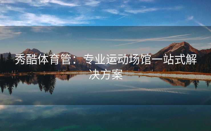 秀酷体育管：专业运动场馆一站式解决方案