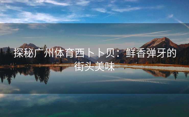 探秘广州体育西卜卜贝：鲜香弹牙的街头美味