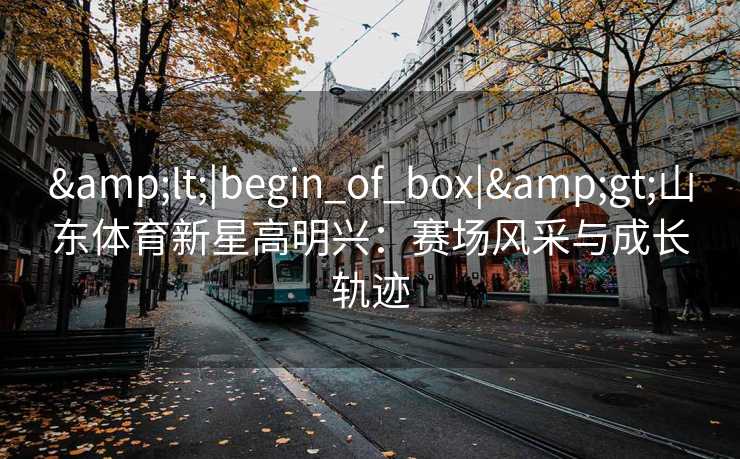 &lt;|begin_of_box|&gt;山东体育新星高明兴：赛场风采与成长轨迹