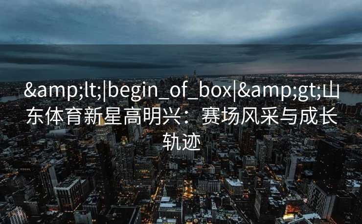 &lt;|begin_of_box|&gt;山东体育新星高明兴：赛场风采与成长轨迹