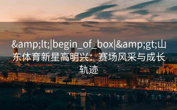 &lt;|begin_of_box|&gt;山东体育新星高明兴：赛场风采与成长轨迹