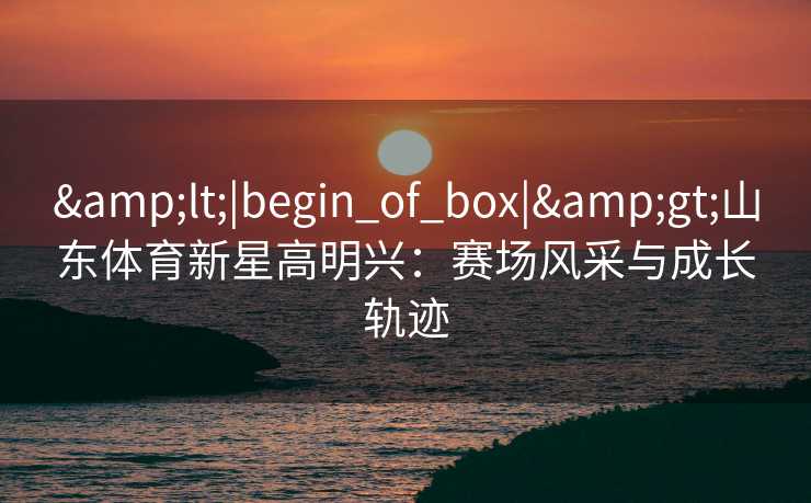 &lt;|begin_of_box|&gt;山东体育新星高明兴：赛场风采与成长轨迹