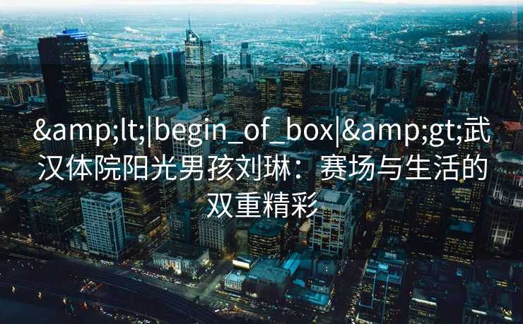 &lt;|begin_of_box|&gt;武汉体院阳光男孩刘琳：赛场与生活的双重精彩