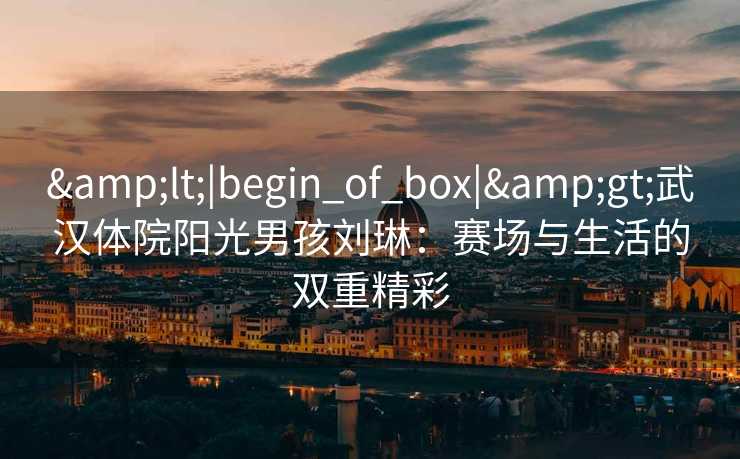 &lt;|begin_of_box|&gt;武汉体院阳光男孩刘琳：赛场与生活的双重精彩
