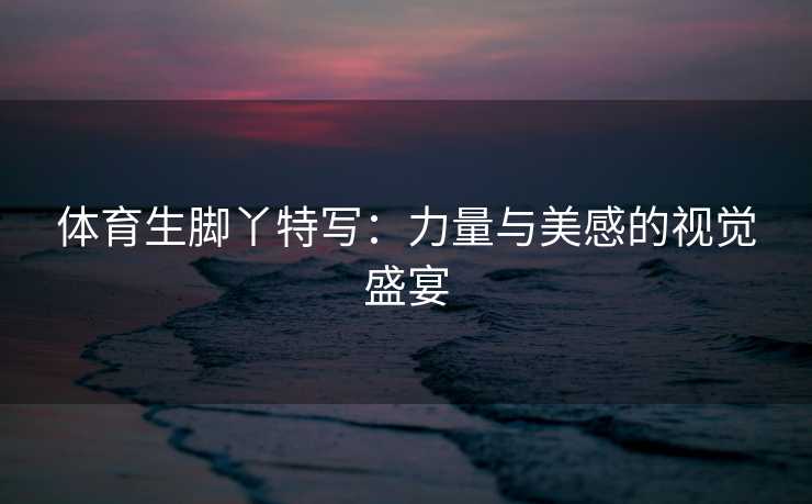 体育生脚丫特写：力量与美感的视觉盛宴