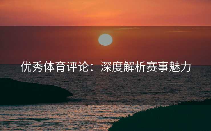 优秀体育评论：深度解析赛事魅力