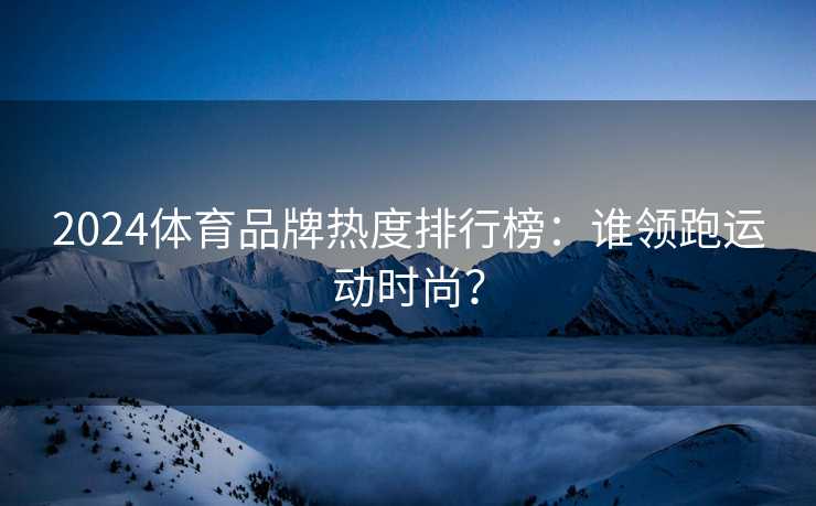 2024体育品牌热度排行榜：谁领跑运动时尚？