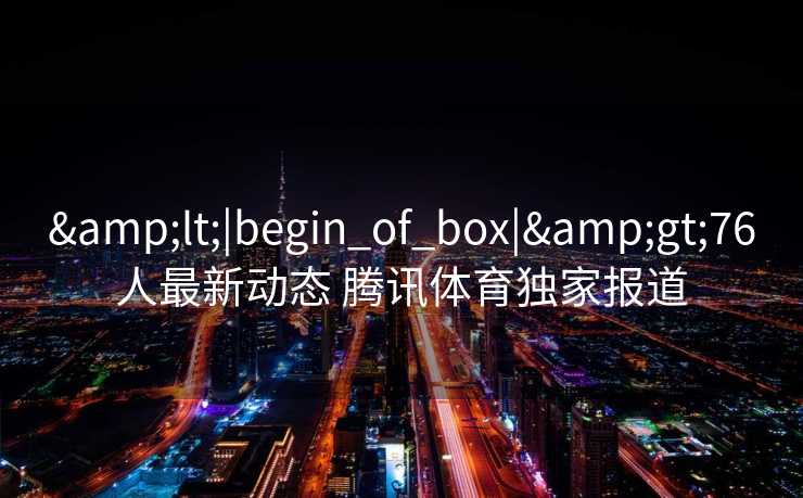 &lt;|begin_of_box|&gt;76人最新动态 腾讯体育独家报道