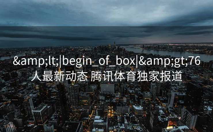 &lt;|begin_of_box|&gt;76人最新动态 腾讯体育独家报道