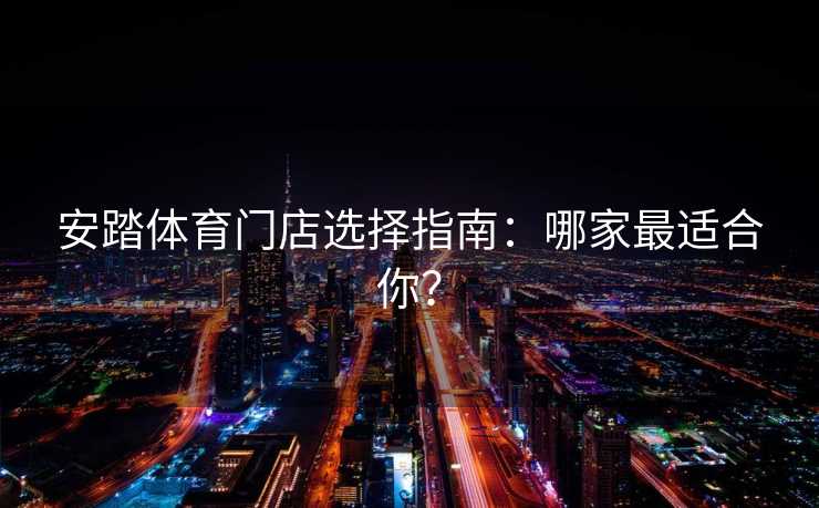 安踏体育门店选择指南：哪家最适合你？