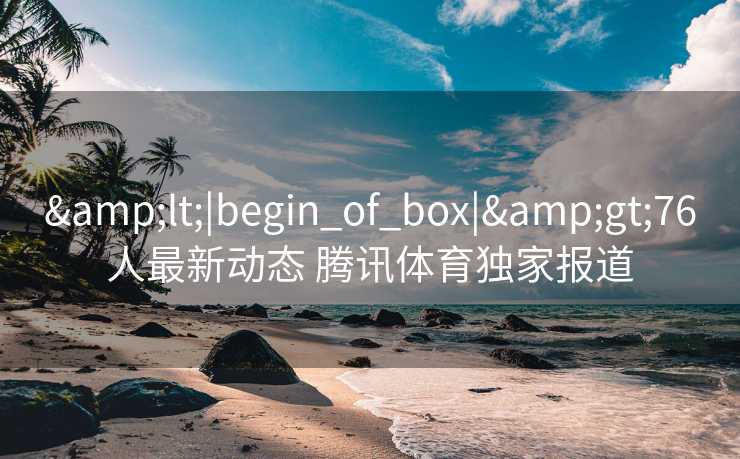 &lt;|begin_of_box|&gt;76人最新动态 腾讯体育独家报道