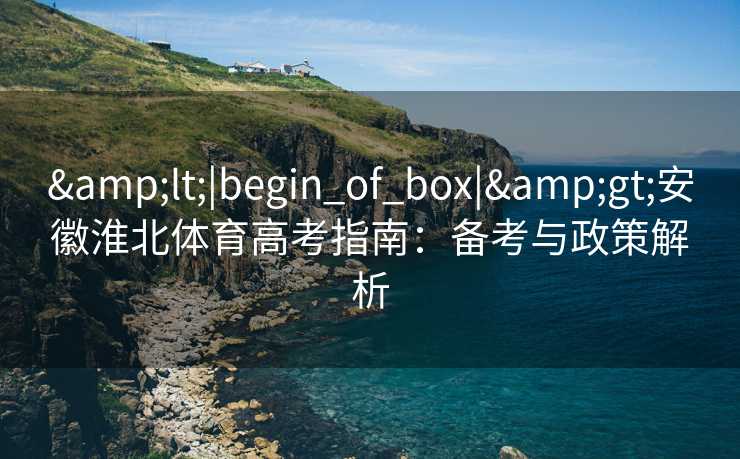 &lt;|begin_of_box|&gt;安徽淮北体育高考指南：备考与政策解析