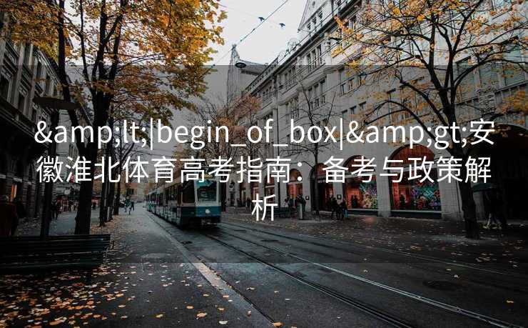 &lt;|begin_of_box|&gt;安徽淮北体育高考指南：备考与政策解析
