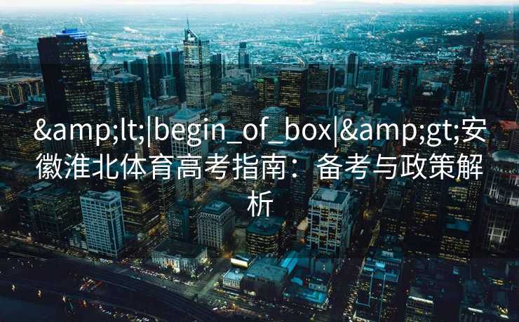 &lt;|begin_of_box|&gt;安徽淮北体育高考指南：备考与政策解析