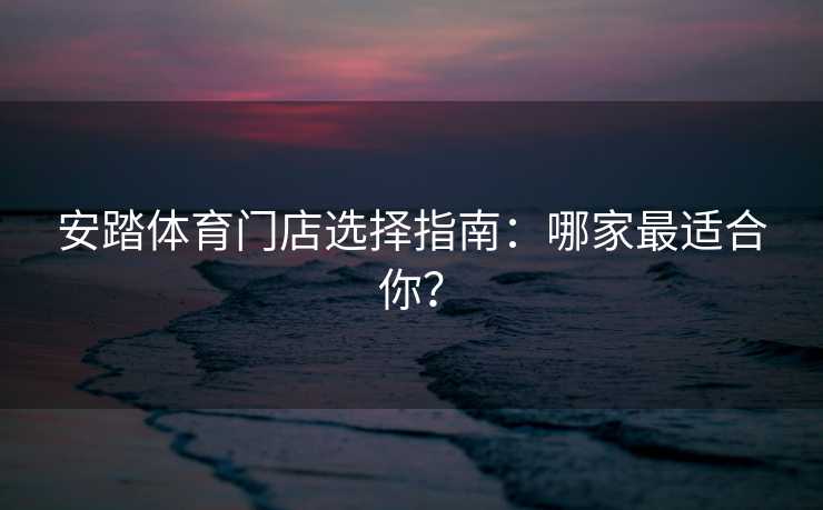 安踏体育门店选择指南：哪家最适合你？