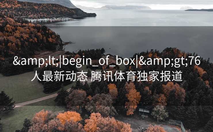 &lt;|begin_of_box|&gt;76人最新动态 腾讯体育独家报道