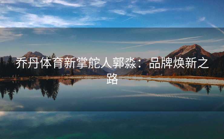 乔丹体育新掌舵人郭淼：品牌焕新之路