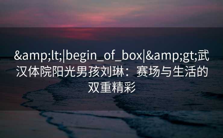 &lt;|begin_of_box|&gt;武汉体院阳光男孩刘琳：赛场与生活的双重精彩