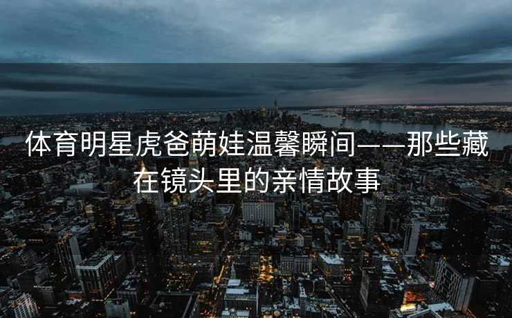 体育明星虎爸萌娃温馨瞬间——那些藏在镜头里的亲情故事
