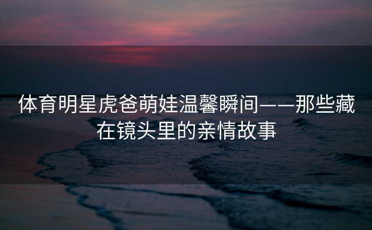 体育明星虎爸萌娃温馨瞬间——那些藏在镜头里的亲情故事