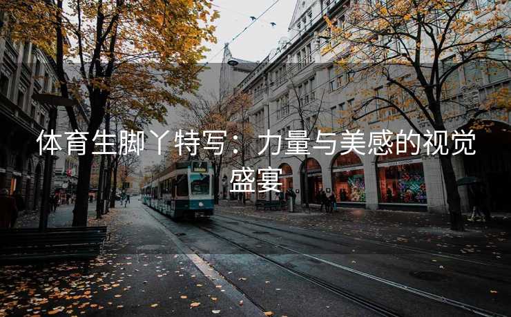 体育生脚丫特写：力量与美感的视觉盛宴