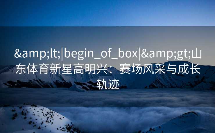 &lt;|begin_of_box|&gt;山东体育新星高明兴：赛场风采与成长轨迹