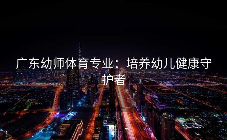 广东幼师体育专业：培养幼儿健康守护者