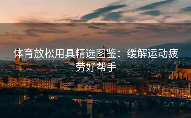 体育放松用具精选图鉴：缓解运动疲劳好帮手