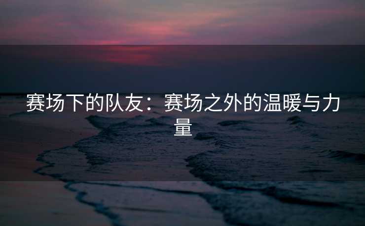 赛场下的队友：赛场之外的温暖与力量