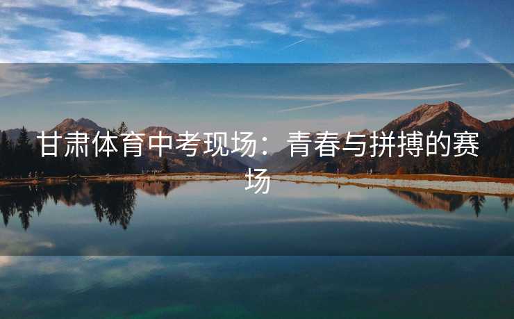 甘肃体育中考现场：青春与拼搏的赛场