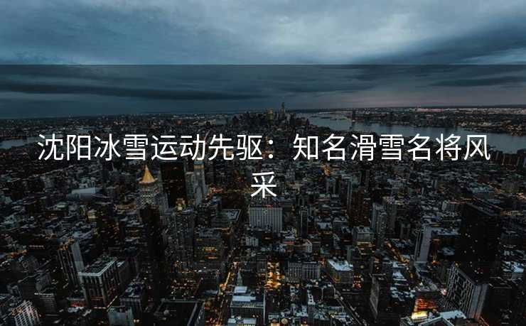沈阳冰雪运动先驱：知名滑雪名将风采
