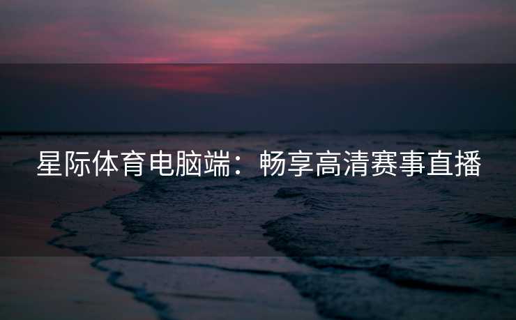 星际体育电脑端：畅享高清赛事直播