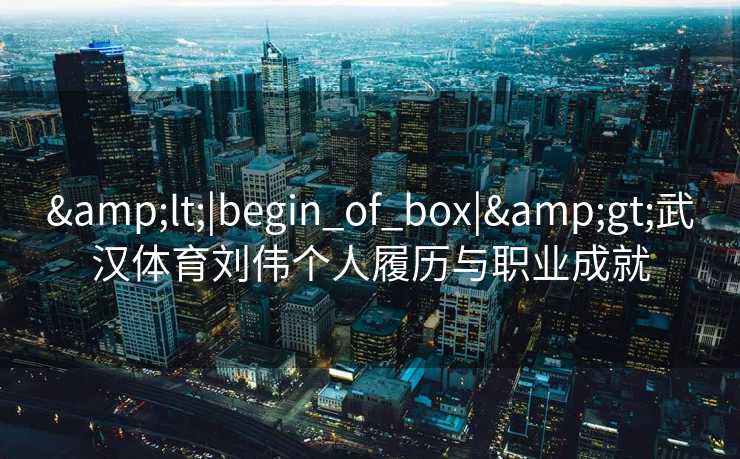 &lt;|begin_of_box|&gt;武汉体育刘伟个人履历与职业成就